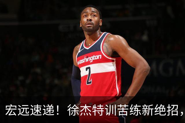 宏远速递！徐杰特训苦练新绝招，张文逸或续约，杜锋缺席夏训